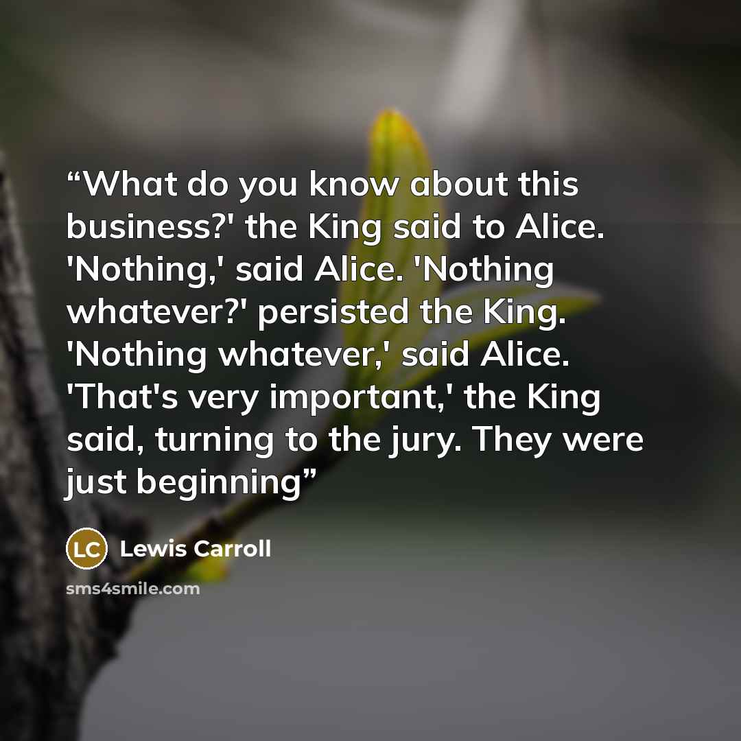 “What do you know about this business?' the King said to Alice. 'Nothing,' said Alice. 'Nothing whatever?' persisted the King. 'Nothing whatever,' said Alice. 'That's very important,' the King said, turning to the jury. They were just beginning” quote by Lewis Carroll