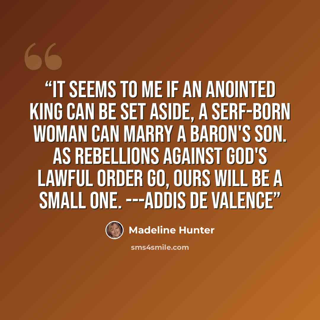 “It seems to me if an anointed king can be set aside, a serf-born woman can marry a baron's son. As rebellions against God's lawful order go, ours will be a small one. ---Addis de Valence” quote by Madeline Hunter