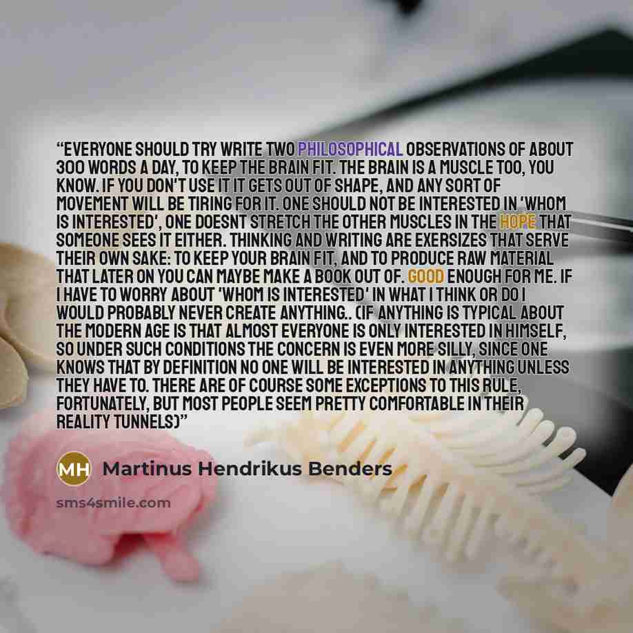 “Everyone should try write two philosophical observations of about 300 words a day, to keep the brain fit. The brain is a muscle too, you know. If you don't use it it gets out of shape, and any sort of movement will be tiring for it. One should not be interested in 'whom is interested', one doesnt…” quote by Martinus Hendrikus Benders