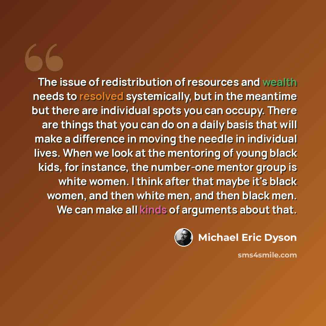 “The issue of redistribution of resources and wealth needs to resolved systemically, but in the meantime but there are individual spots you can occupy. There are things that you can do on a daily basis that will make a difference in moving the needle in individual lives. When we look at the…” quote by Michael Eric Dyson