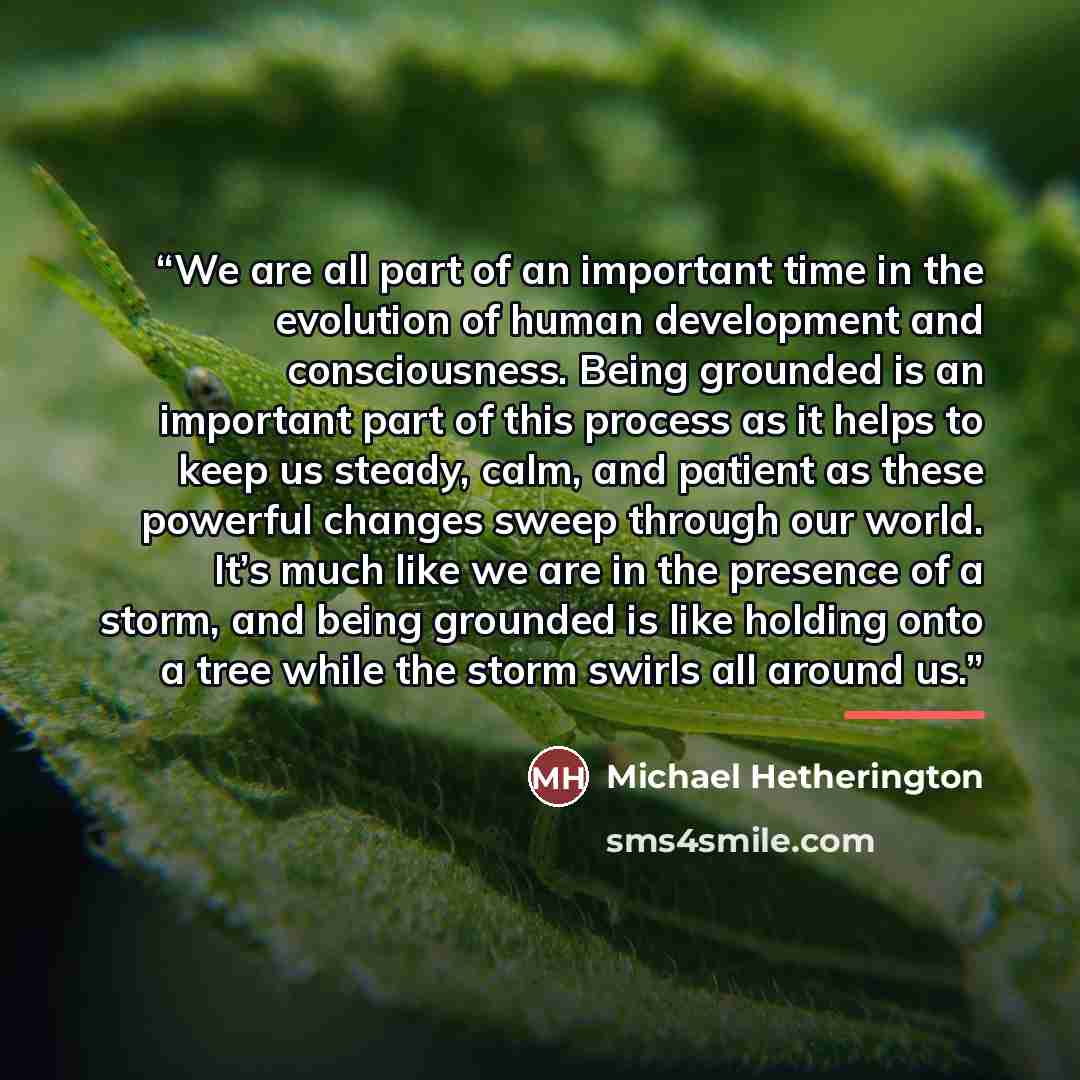 “We are all part of an important time in the evolution of human development and consciousness. Being grounded is an important part of this process as it helps to keep us steady, calm, and patient as these powerful changes sweep through our world. It’s much like we are in the presence of a storm…” quote by Michael Hetherington