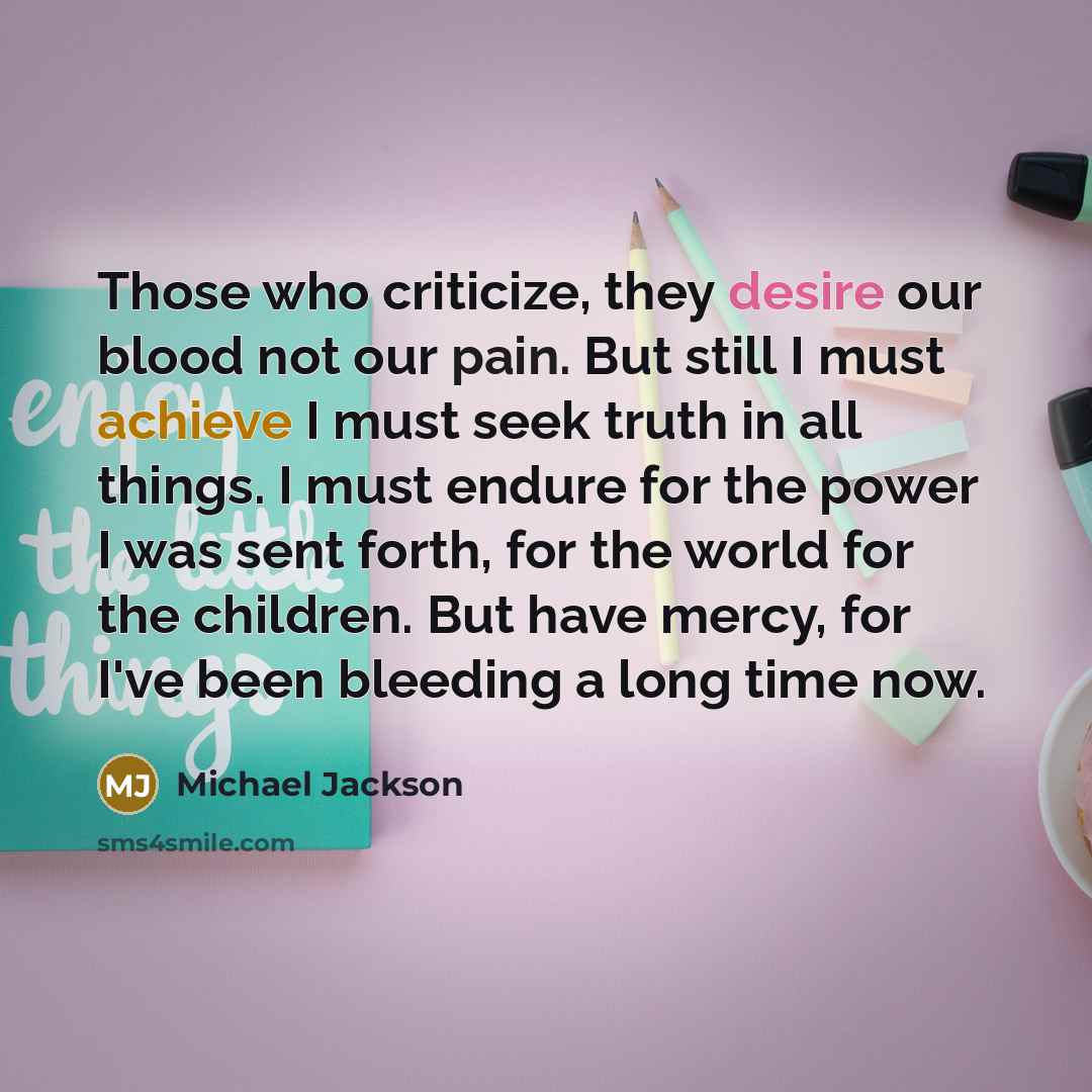 “Those who criticize, they desire our blood not our pain. But still I must achieve I must seek truth in all things. I must endure for the power I was sent forth, for the world for the children. But have mercy, for I've been bleeding a long time now.” quote by Michael Jackson