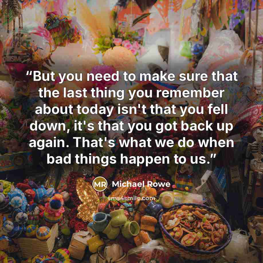 “But you need to make sure that the last thing you remember about today isn't that you fell down, it's that you got back up again. That's what we do when bad things happen to us.” quote by Michael Rowe