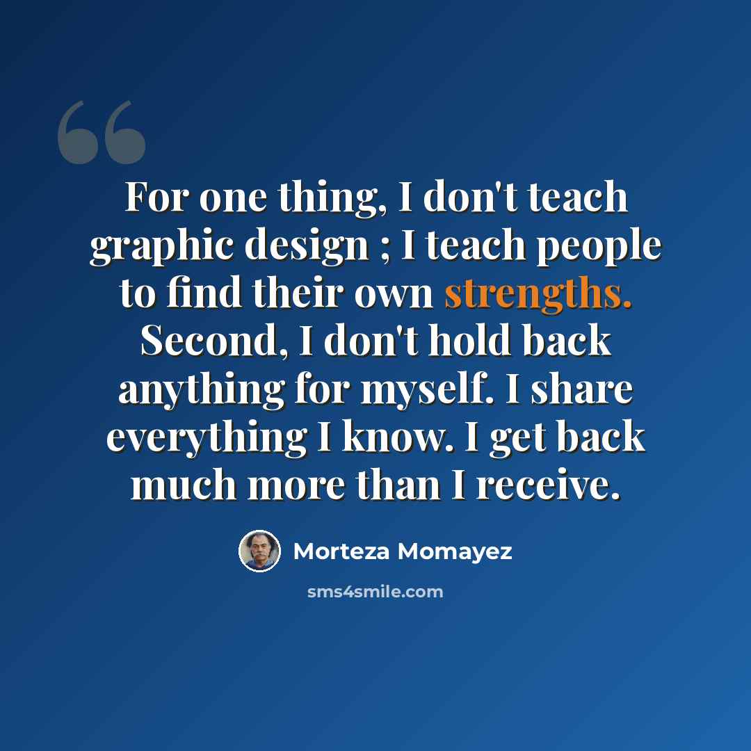 “For one thing, I don't teach graphic design ; I teach people to find their own strengths. Second, I don't hold back anything for myself. I share everything I know. I get back much more than I receive.” quote by Morteza Momayez