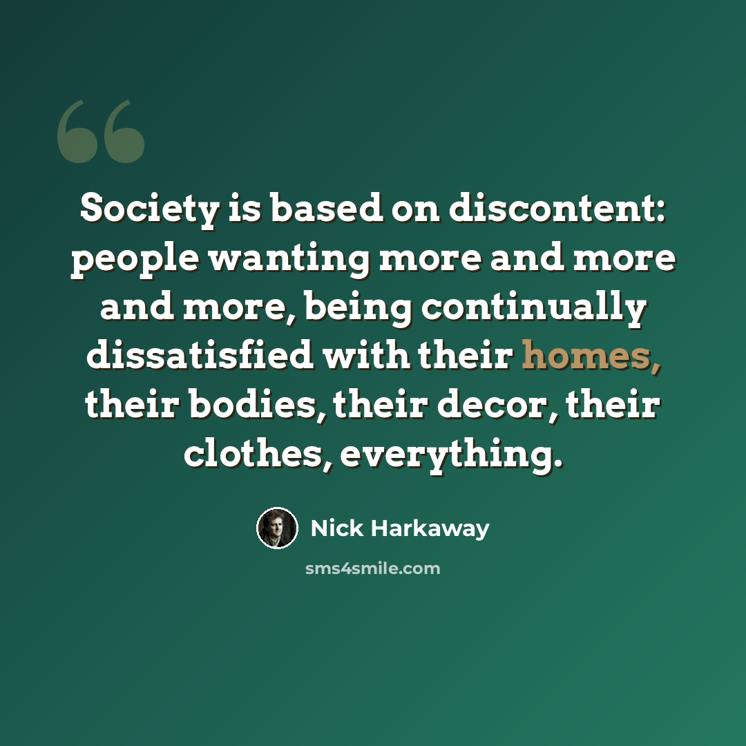 “Society is based on discontent: people wanting more and more and more, being continually dissatisfied with their homes, their bodies, their decor, their clothes, everything.” quote by Nick Harkaway