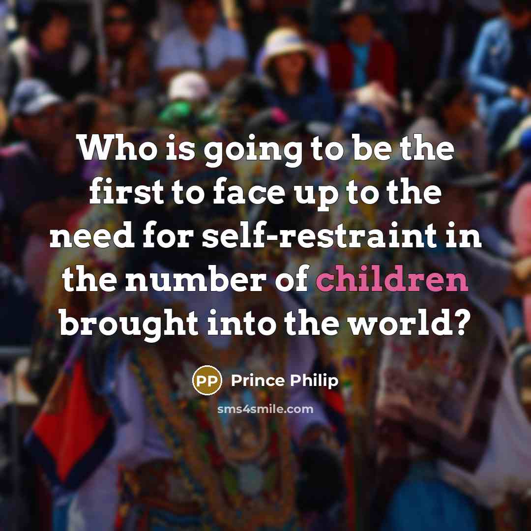 “Who is going to be the first to face up to the need for self-restraint in the number of children brought into the world?” quote by Prince Philip