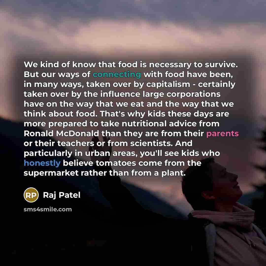 “We kind of know that food is necessary to survive. But our ways of connecting with food have been, in many ways, taken over by capitalism - certainly taken over by the influence large corporations have on the way that we eat and the way that we think about food. That's why kids these days are more…” quote by Raj Patel