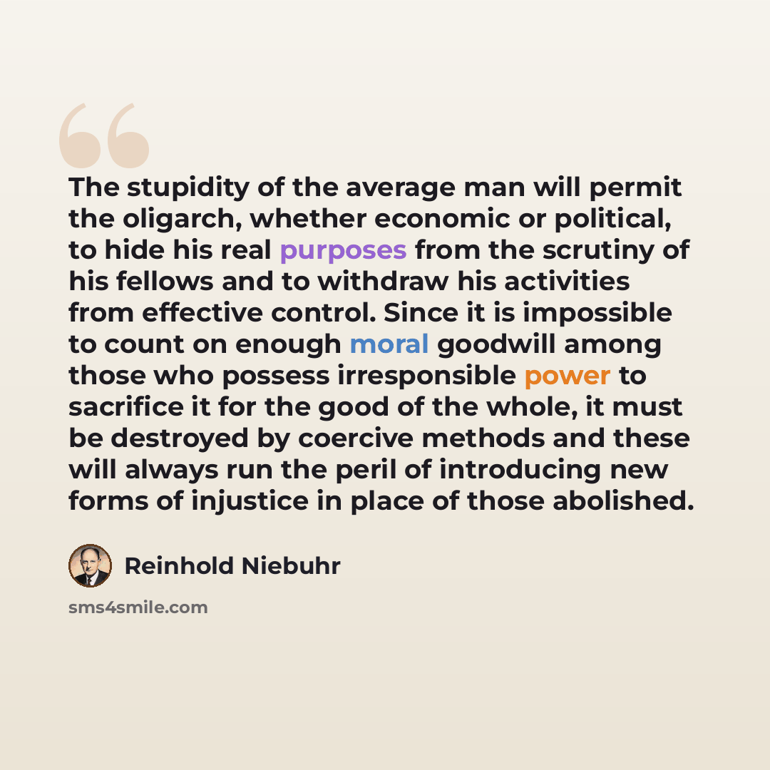 “The stupidity of the average man will permit the oligarch, whether economic or political, to hide his real purposes from the scrutiny of his fellows and to withdraw his activities from effective control. Since it is impossible to count on enough moral goodwill among those who possess irresponsible…” quote by Reinhold Niebuhr