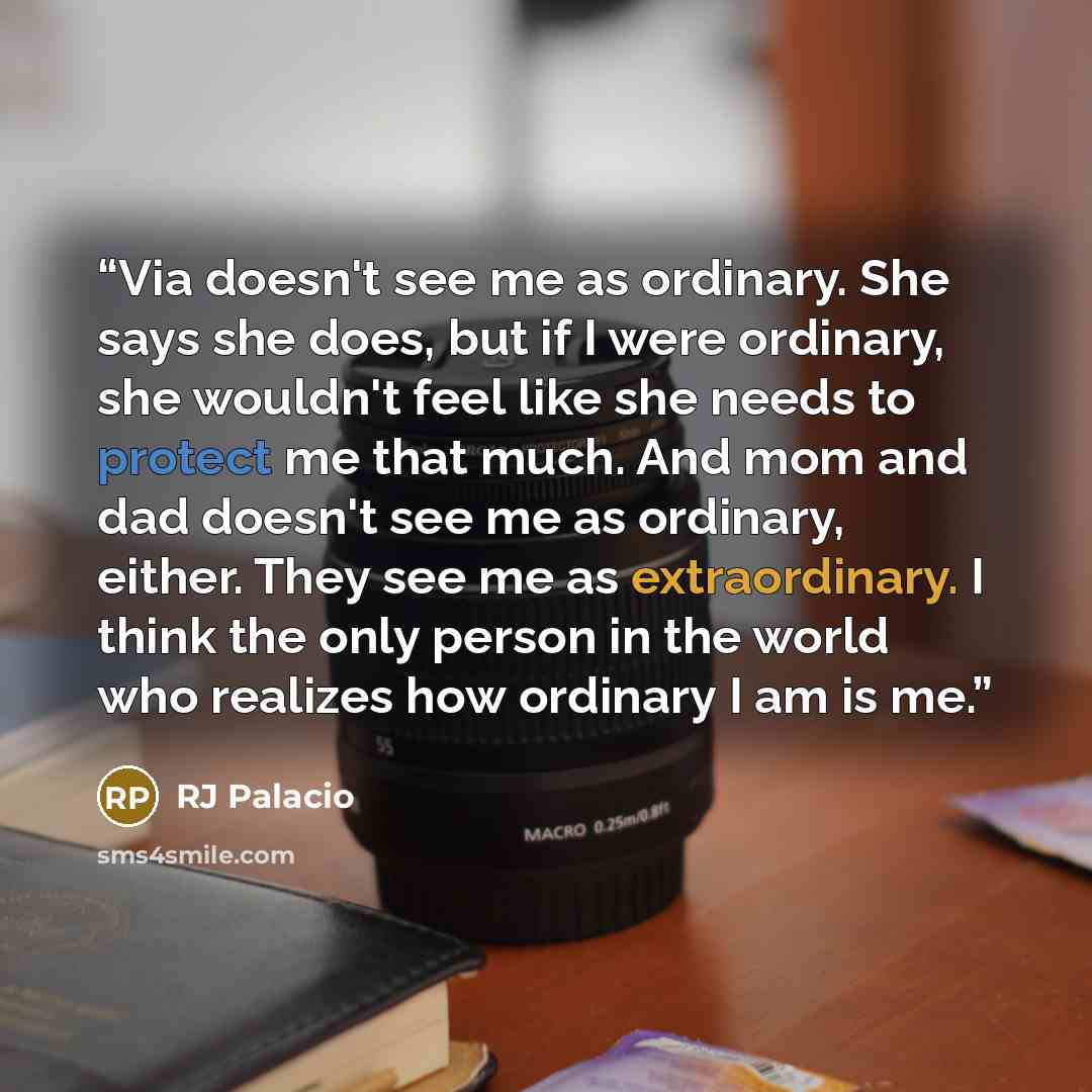 “Via doesn't see me as ordinary. She says she does, but if I were ordinary, she wouldn't feel like she needs to protect me that much. And mom and dad doesn't see me as ordinary, either. They see me as extraordinary. I think the only person in the world who realizes how ordinary I am is me.” quote by RJ Palacio