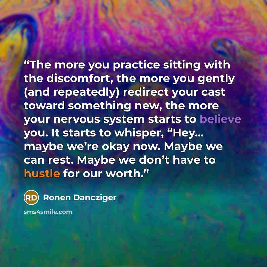 “The more you practice sitting with the discomfort, the more you gently (and repeatedly) redirect your cast toward something new, the more your nervous system starts to believe you. It starts to whisper, “Hey… maybe we’re okay now. Maybe we can rest. Maybe we don’t have to hustle for our worth.” quote by Ronen Dancziger