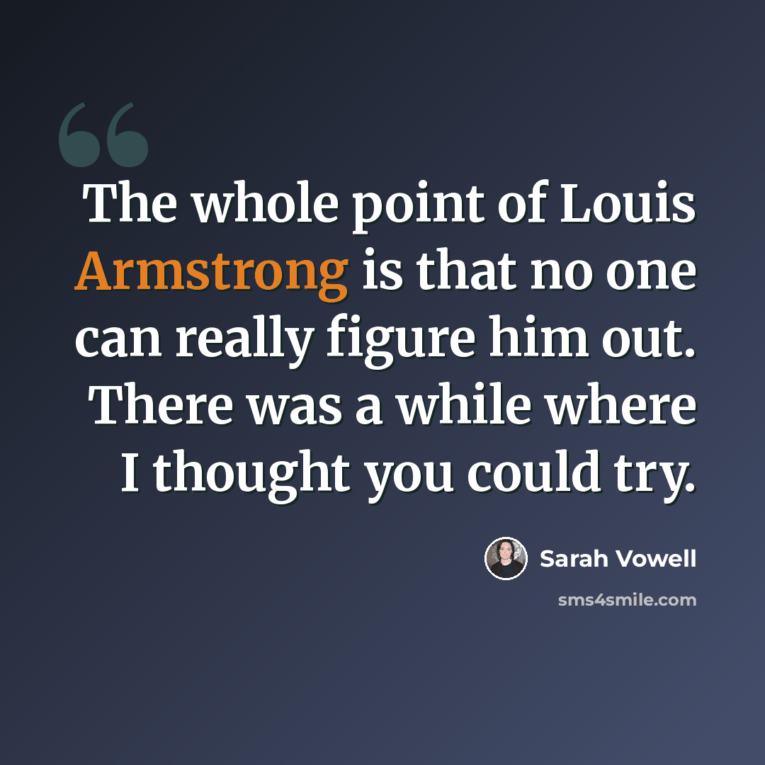 “The whole point of Louis Armstrong is that no one can really figure him out. There was a while where I thought you could try.” quote by Sarah Vowell