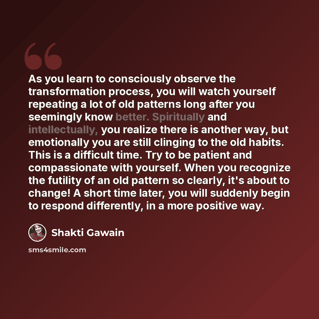 “As you learn to consciously observe the transformation process, you will watch yourself repeating a lot of old patterns long after you seemingly know better. Spiritually and intellectually, you realize there is another way, but emotionally you are still clinging to the old habits. This is a…” quote by Shakti Gawain