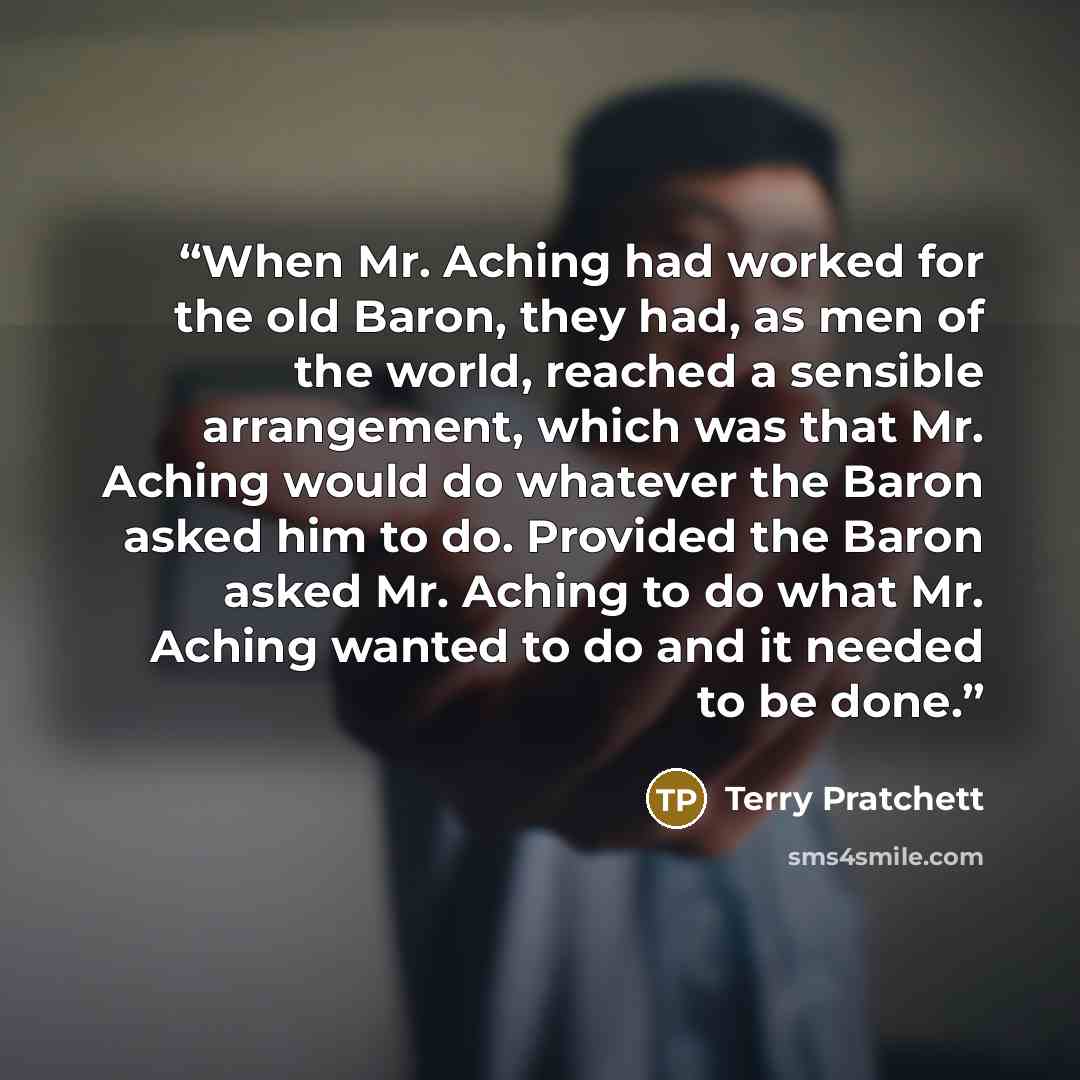 “When Mr. Aching had worked for the old Baron, they had, as men of the world, reached a sensible arrangement, which was that Mr. Aching would do whatever the Baron asked him to do. Provided the Baron asked Mr. Aching to do what Mr. Aching wanted to do and it needed to be done.” quote by Terry Pratchett