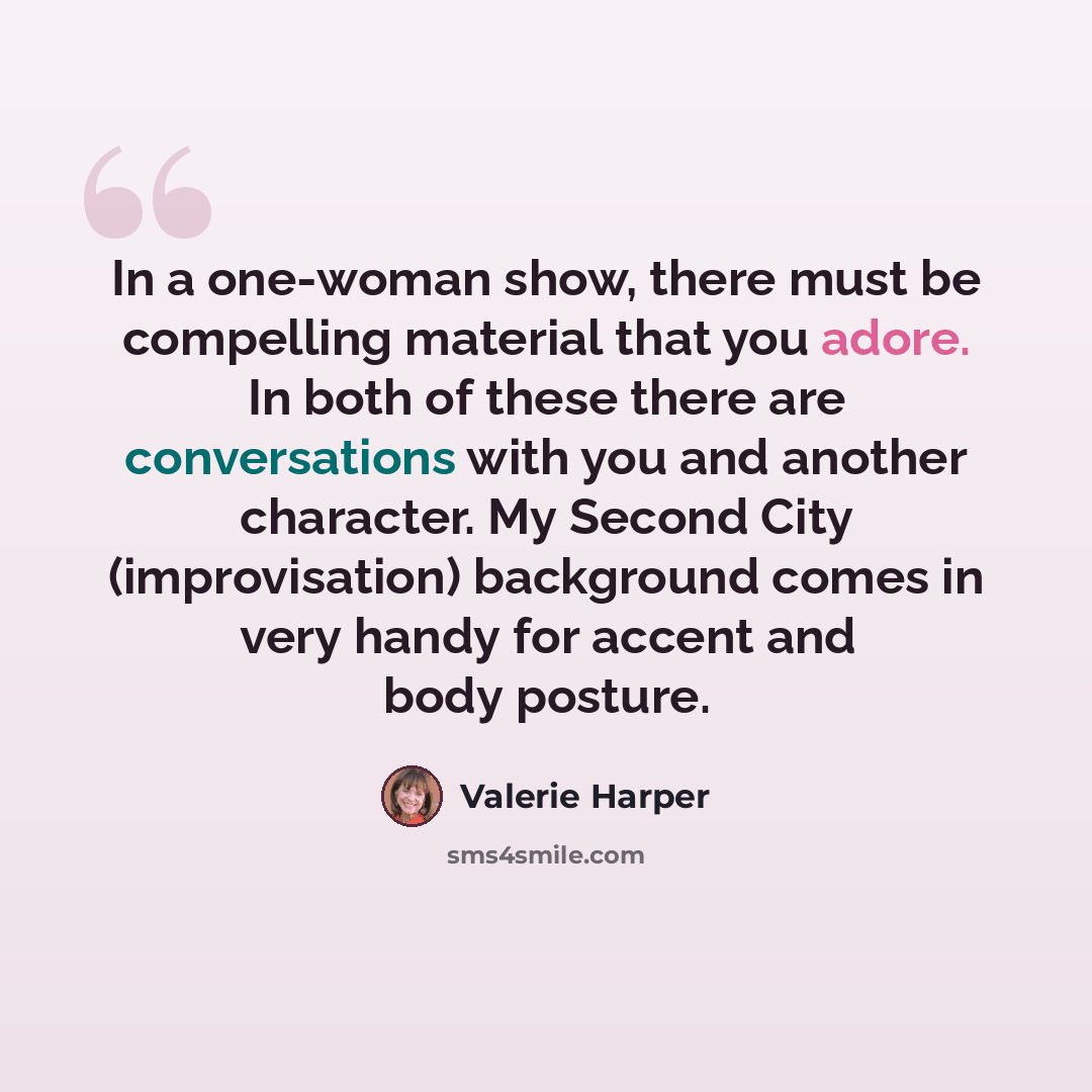 “In a one-woman show, there must be compelling material that you adore. In both of these there are conversations with you and another character. My Second City (improvisation) background comes in very handy for accent and body posture.” quote by Valerie Harper