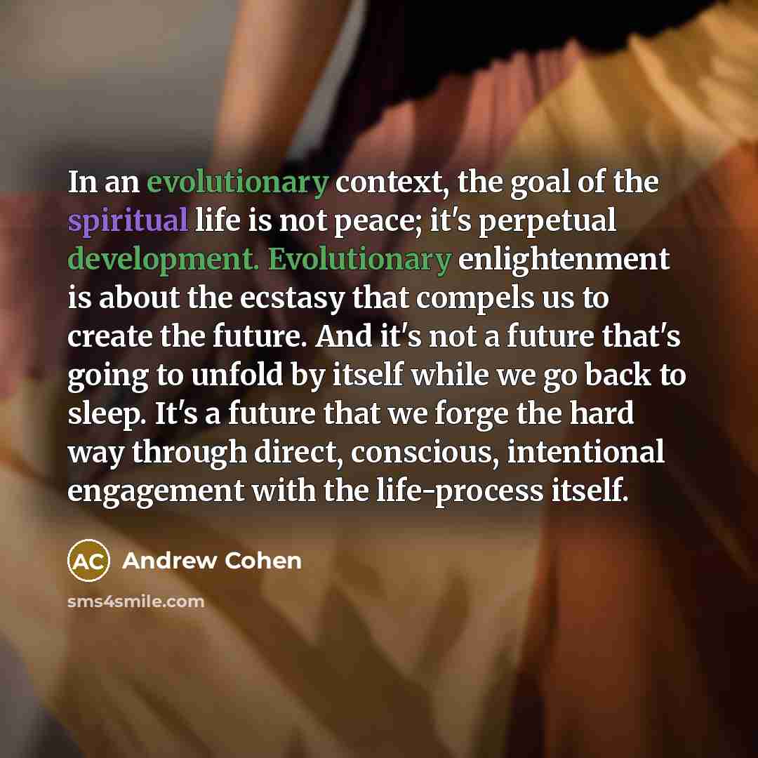“In an evolutionary context, the goal of the spiritual life is not peace; it's perpetual development. Evolutionary enlightenment is about the ecstasy that compels us to create the future. And it's not a future that's going to unfold by itself while we go back to sleep. It's a future that we forge…” quote by Andrew Cohen