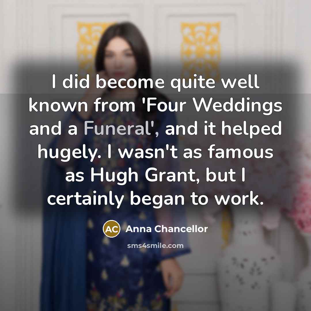 “I did become quite well known from 'Four Weddings and a Funeral', and it helped hugely. I wasn't as famous as Hugh Grant, but I certainly began to work.” quote by Anna Chancellor