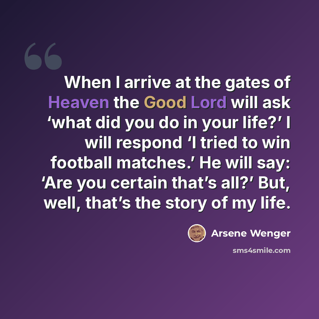 “When I arrive at the gates of Heaven the Good Lord will ask ‘what did you do in your life?’ I will respond ‘I tried to win football matches.’ He will say: ‘Are you certain that’s all?’ But, well, that’s the story of my life.” quote by Arsene Wenger