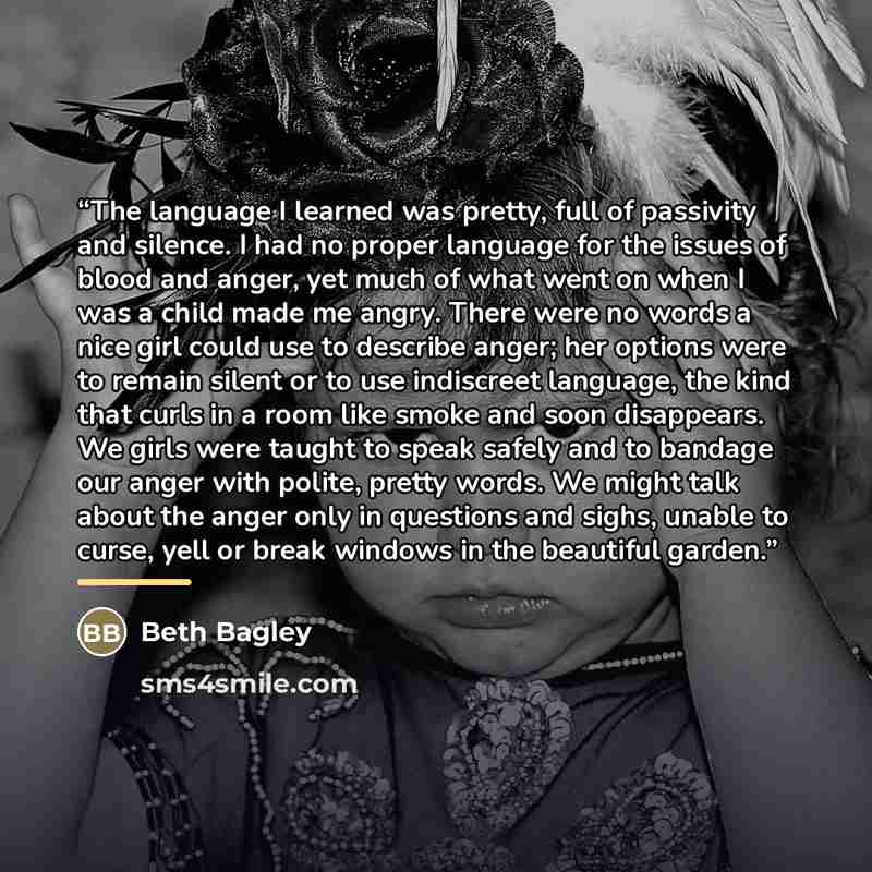 “The language I learned was pretty, full of passivity and silence. I had no proper language for the issues of blood and anger, yet much of what went on when I was a child made me angry. There were no words a nice girl could use to describe anger; her options were to remain silent or to use…” quote by Beth Bagley