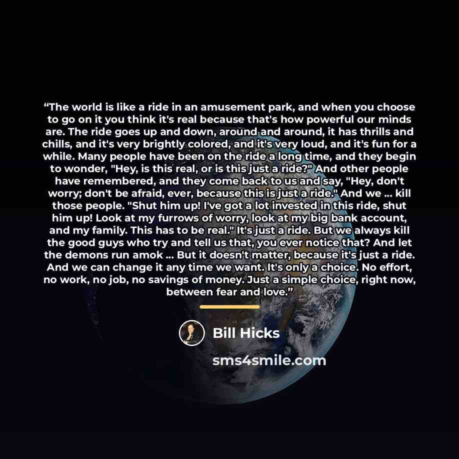 “The world is like a ride in an amusement park, and when you choose to go on it you think it's real because that's how powerful our minds are. The ride goes up and down, around and around, it has thrills and chills, and it's very brightly colored, and it's very loud, and it's fun for a while. Many…” quote by Bill Hicks