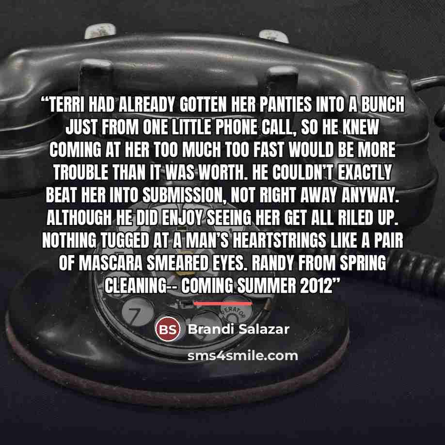 “Terri had already gotten her panties into a bunch just from one little phone call, so he knew coming at her too much too fast would be more trouble than it was worth. He couldn’t exactly beat her into submission, not right away anyway. Although he did enjoy seeing her get all riled up. Nothing…” quote by Brandi Salazar