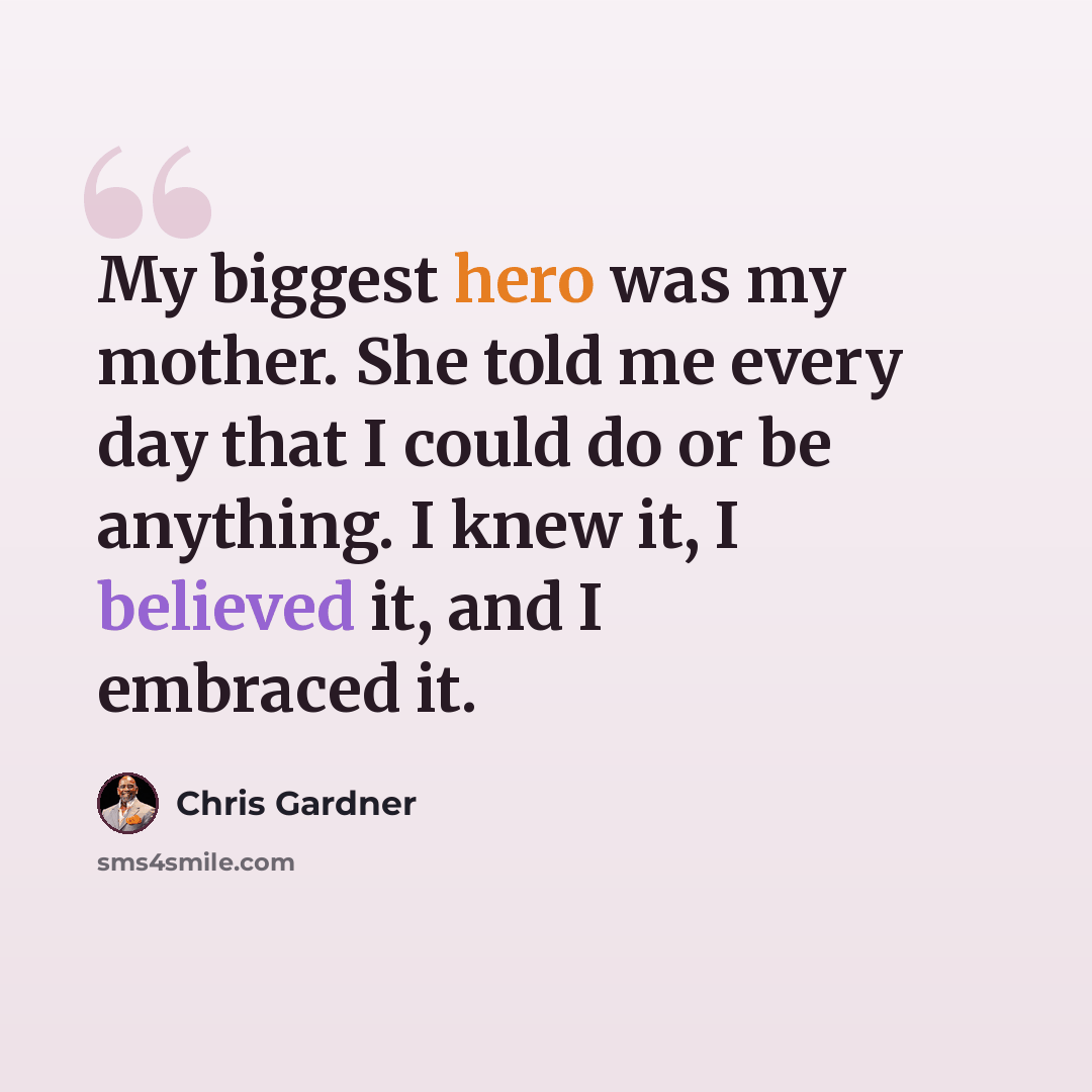 “My biggest hero was my mother. She told me every day that I could do or be anything. I knew it, I believed it, and I embraced it.” quote by Chris Gardner