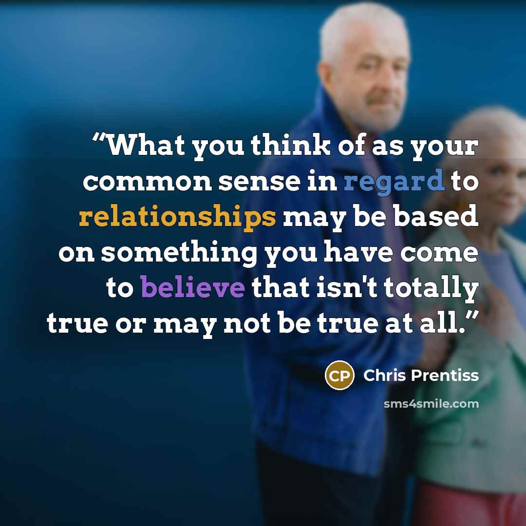 “What you think of as your common sense in regard to relationships may be based on something you have come to believe that isn't totally true or may not be true at all.” quote by Chris Prentiss