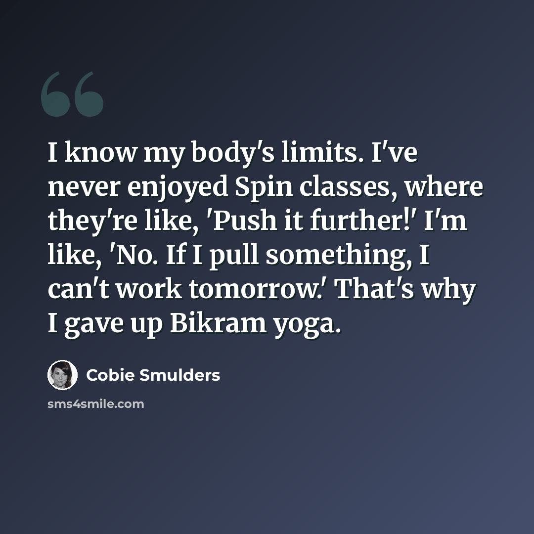 “I know my body's limits. I've never enjoyed Spin classes, where they're like, 'Push it further!' I'm like, 'No. If I pull something, I can't work tomorrow.' That's why I gave up Bikram yoga.” quote by Cobie Smulders
