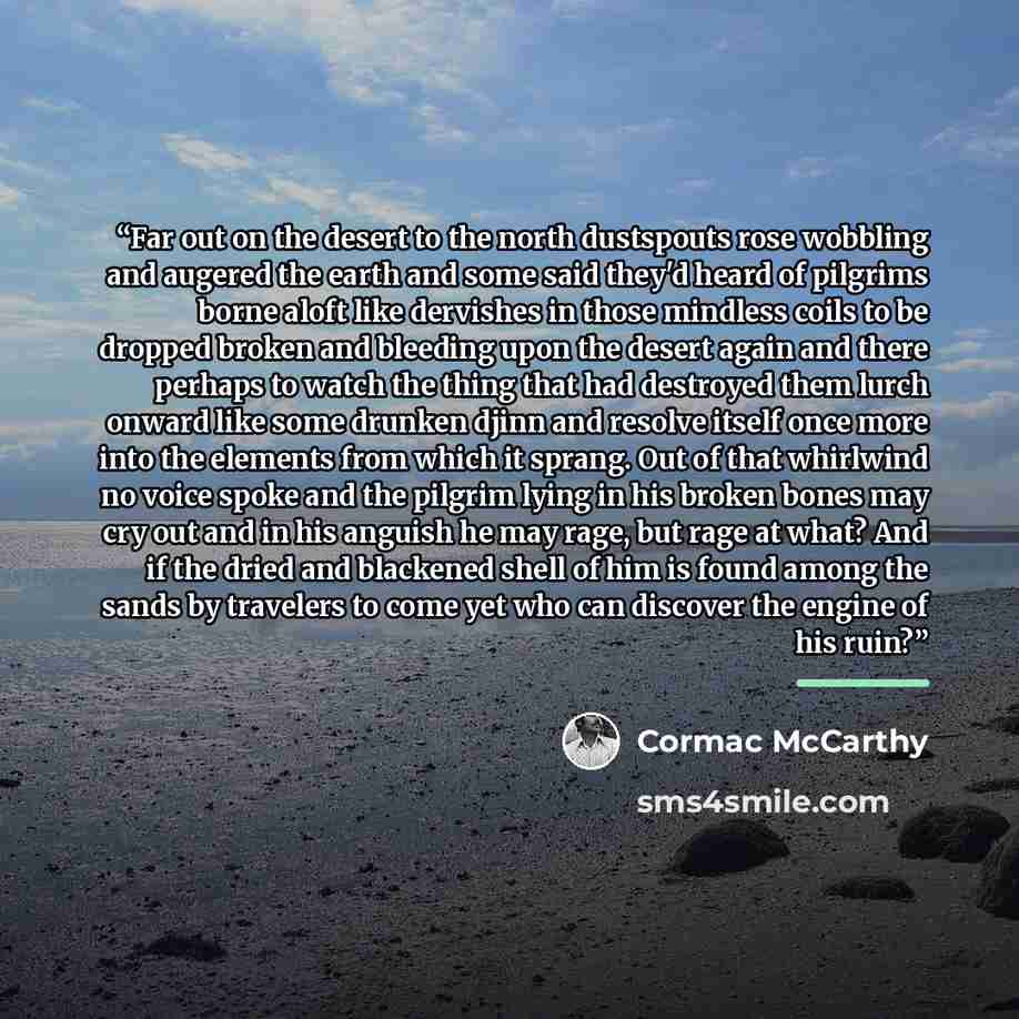 “Far out on the desert to the north dustspouts rose wobbling and augered the earth and some said they'd heard of pilgrims borne aloft like dervishes in those mindless coils to be dropped broken and bleeding upon the desert again and there perhaps to watch the thing that had destroyed them lurch…” quote by Cormac McCarthy
