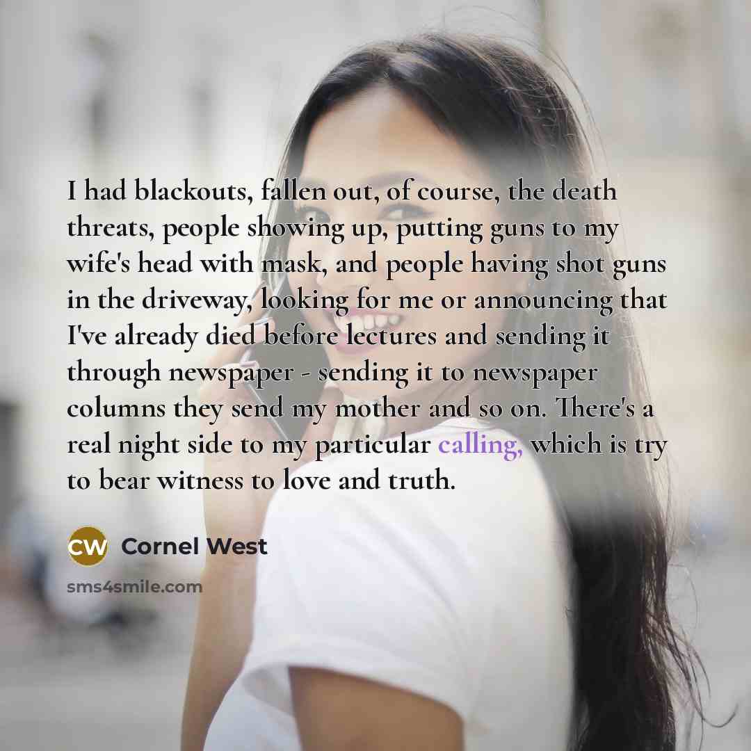 “I had blackouts, fallen out, of course, the death threats, people showing up, putting guns to my wife's head with mask, and people having shot guns in the driveway, looking for me or announcing that I've already died before lectures and sending it through newspaper - sending it to newspaper…” quote by Cornel West
