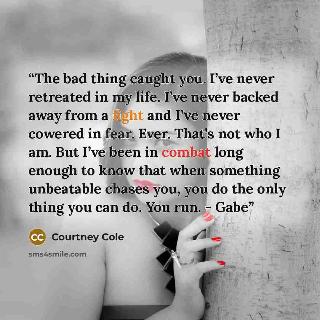 “The bad thing caught you. I’ve never retreated in my life. I’ve never backed away from a fight and I’ve never cowered in fear. Ever. That’s not who I am. But I’ve been in combat long enough to know that when something unbeatable chases you, you do the only thing you can do. You run. - Gabe” quote by Courtney Cole