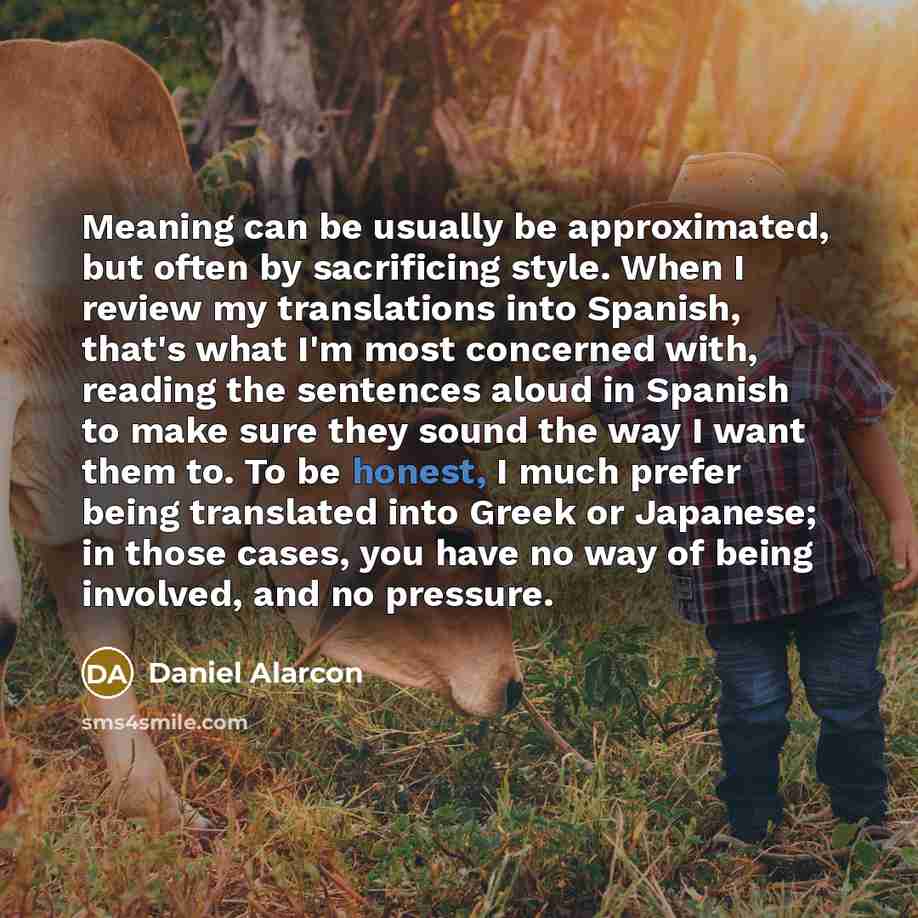 “Meaning can be usually be approximated, but often by sacrificing style. When I review my translations into Spanish, that's what I'm most concerned with, reading the sentences aloud in Spanish to make sure they sound the way I want them to. To be honest, I much prefer being translated into Greek or…” quote by Daniel Alarcon