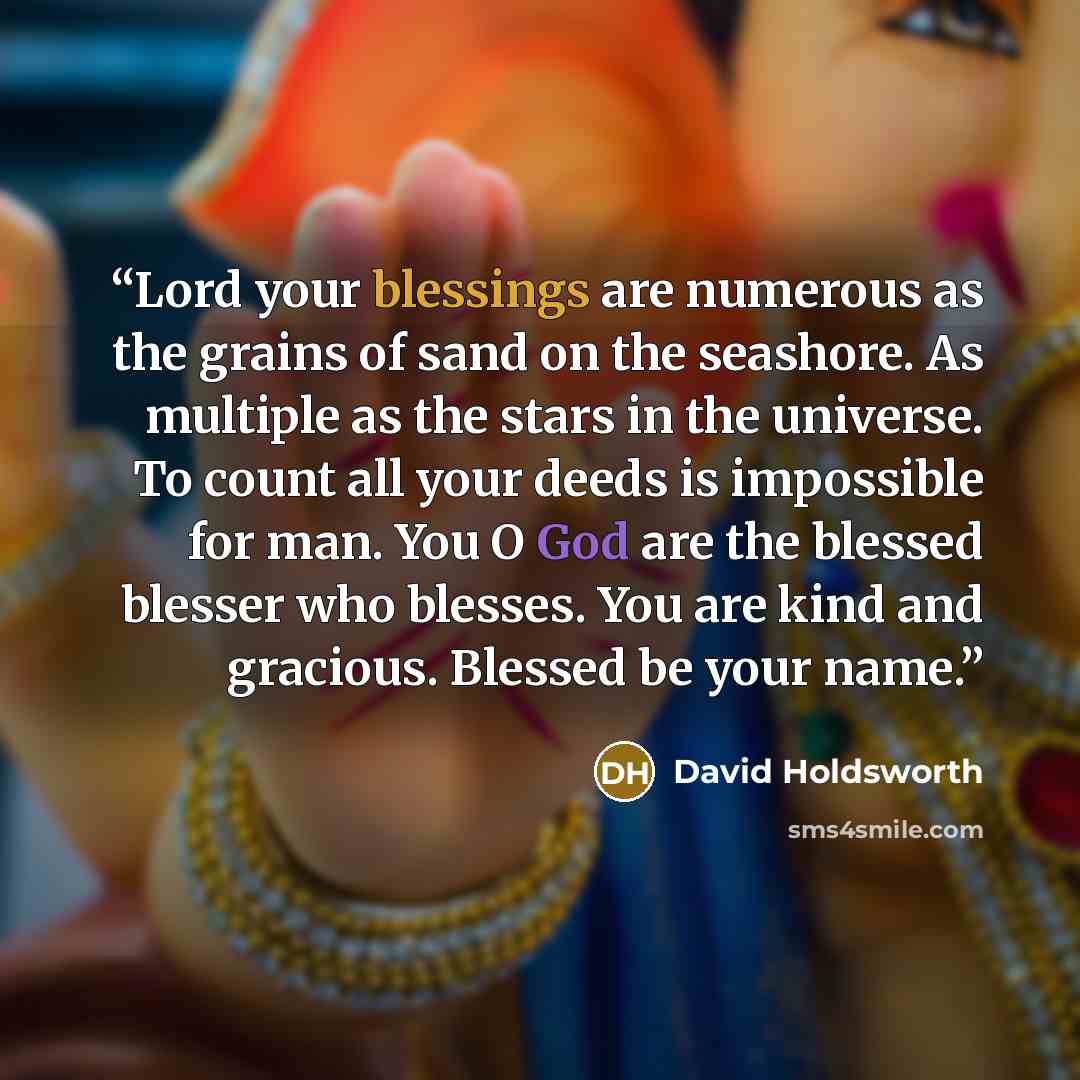 “Lord your blessings are numerous as the grains of sand on the seashore. As multiple as the stars in the universe. To count all your deeds is impossible for man. You O God are the blessed blesser who blesses. You are kind and gracious. Blessed be your name.” quote by David Holdsworth