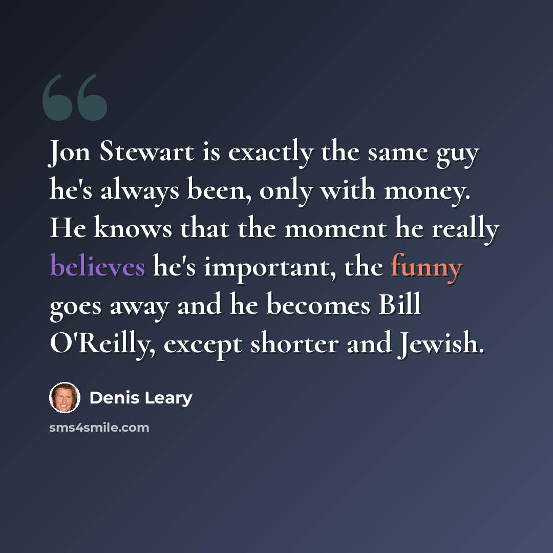 “Jon Stewart is exactly the same guy he's always been, only with money. He knows that the moment he really believes he's important, the funny goes away and he becomes Bill O'Reilly, except shorter and Jewish.” quote by Denis Leary
