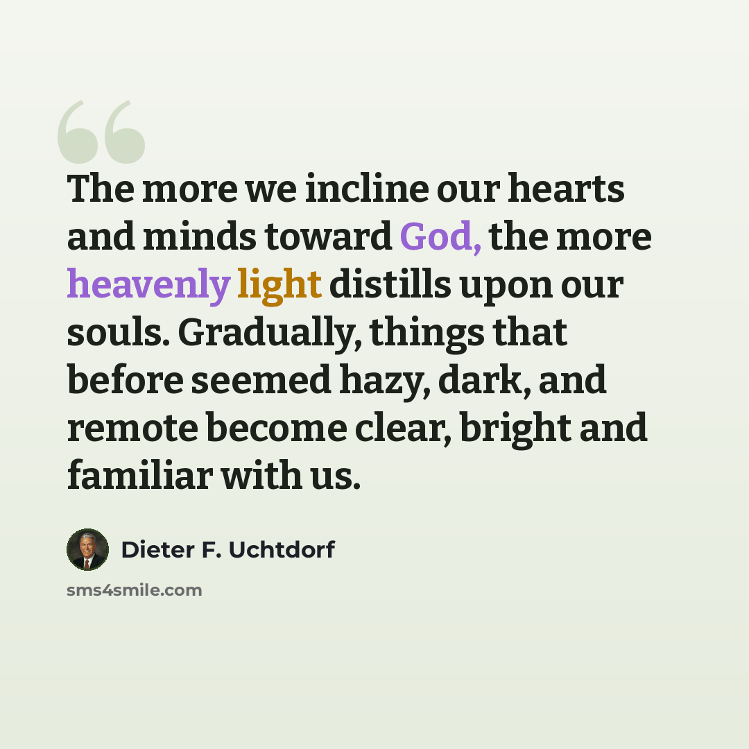 “The more we incline our hearts and minds toward God, the more heavenly light distills upon our souls. Gradually, things that before seemed hazy, dark, and remote become clear, bright and familiar with us.” quote by Dieter F. Uchtdorf