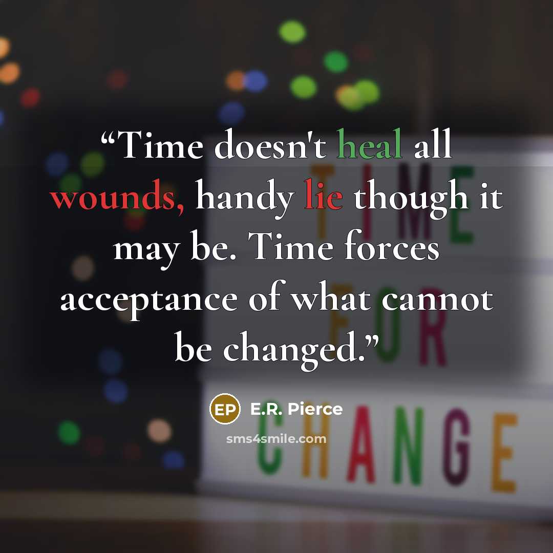 “Time doesn't heal all wounds, handy lie though it may be. Time forces acceptance of what cannot be changed.” quote by E.R. Pierce