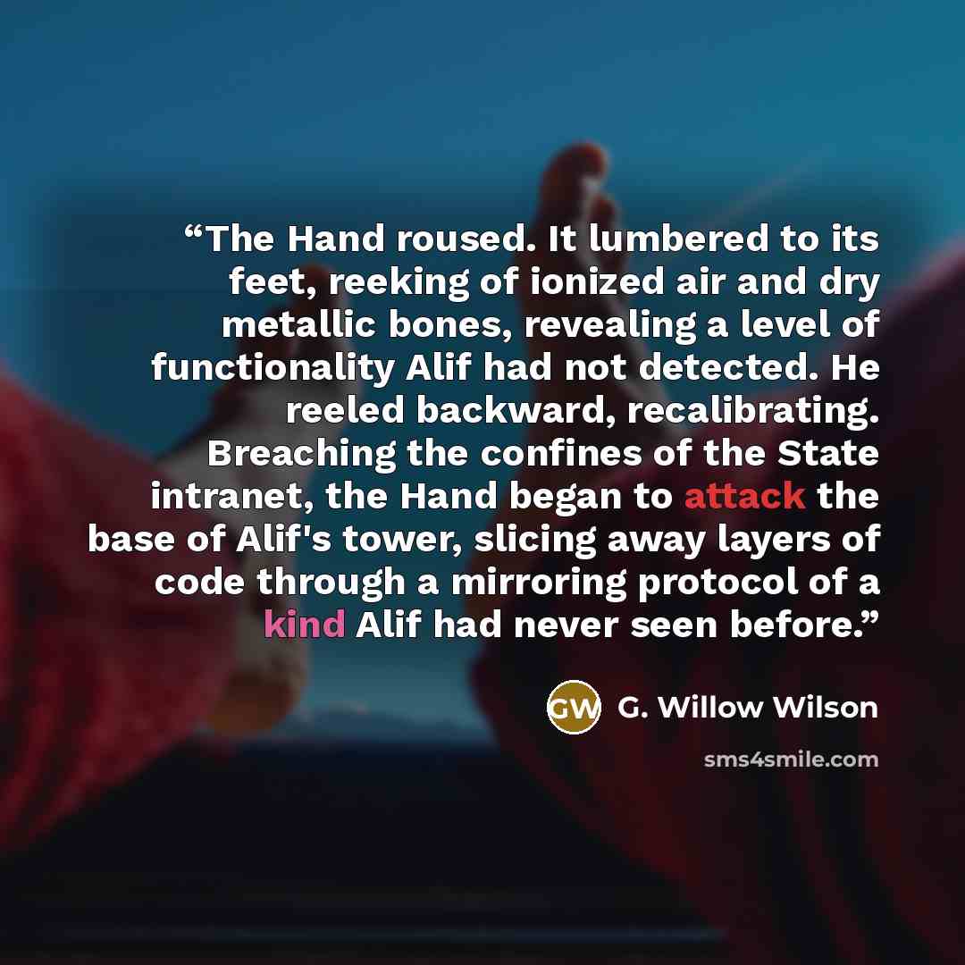 “The Hand roused. It lumbered to its feet, reeking of ionized air and dry metallic bones, revealing a level of functionality Alif had not detected. He reeled backward, recalibrating. Breaching the confines of the State intranet, the Hand began to attack the base of Alif's tower, slicing away layers…” quote by G. Willow Wilson
