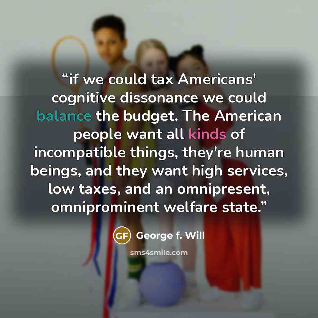 “if we could tax Americans' cognitive dissonance we could balance the budget. The American people want all kinds of incompatible things, they're human beings, and they want high services, low taxes, and an omnipresent, omniprominent welfare state.” quote by George f. Will