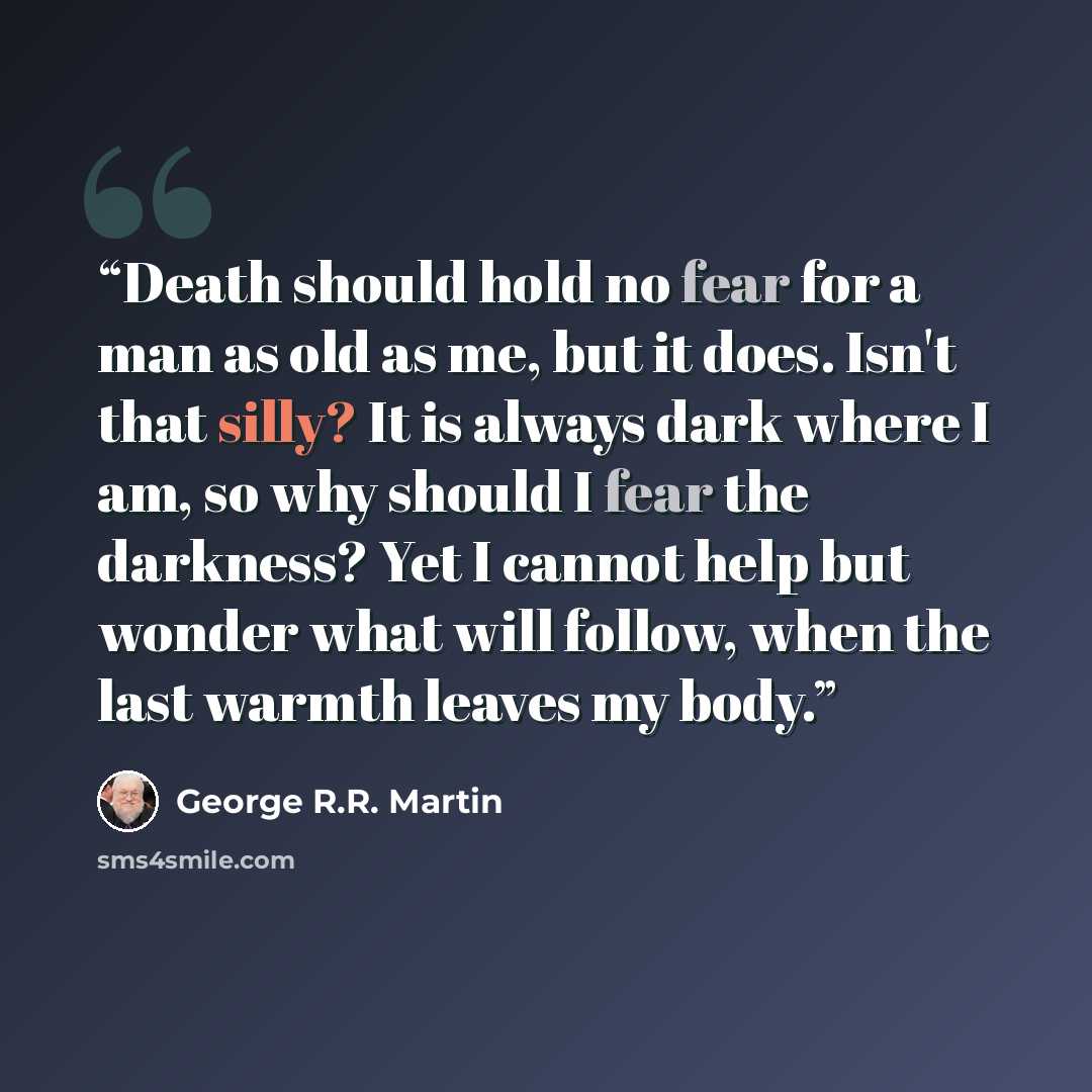 “Death should hold no fear for a man as old as me, but it does. Isn't that silly? It is always dark where I am, so why should I fear the darkness? Yet I cannot help but wonder what will follow, when the last warmth leaves my body.” quote by George R.R. Martin