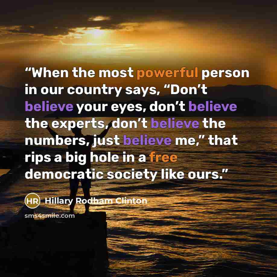“When the most powerful person in our country says, “Don’t believe your eyes, don’t believe the experts, don’t believe the numbers, just believe me,” that rips a big hole in a free democratic society like ours.” quote by Hillary Rodham Clinton