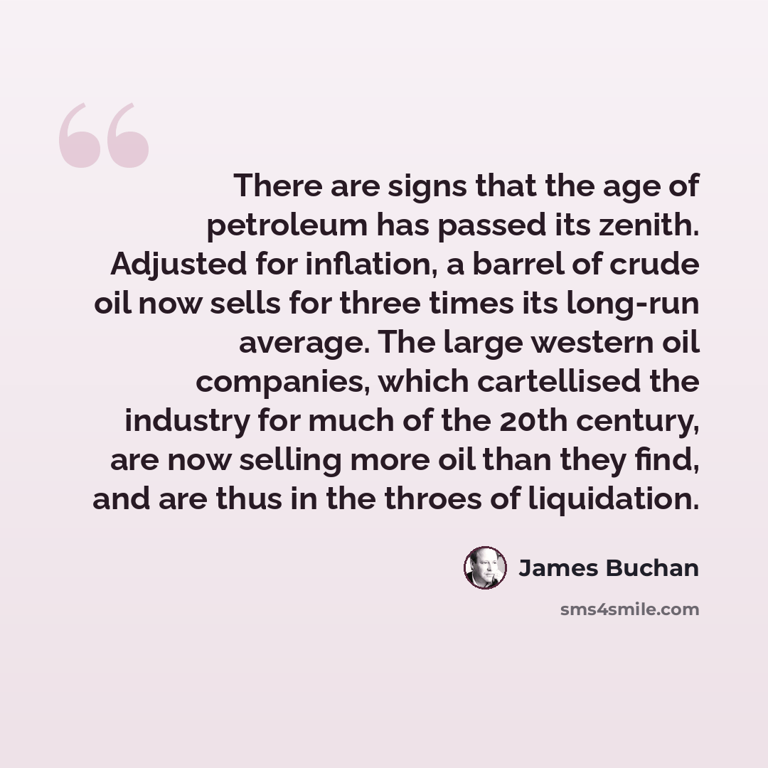 “There are signs that the age of petroleum has passed its zenith. Adjusted for inflation, a barrel of crude oil now sells for three times its long-run average. The large western oil companies, which cartellised the industry for much of the 20th century, are now selling more oil than they find, and…” quote by James Buchan