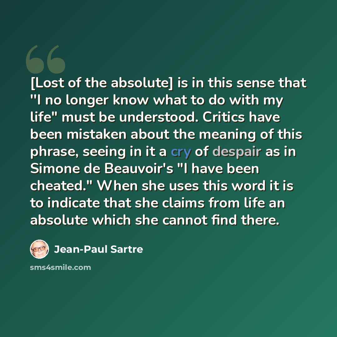 “[Lost of the absolute] is in this sense that ''I no longer know what to do with my life" must be understood. Critics have been mistaken about the meaning of this phrase, seeing in it a cry of despair as in Simone de Beauvoir's "I have been cheated." When she uses this word it is to indicate that…” quote by Jean-Paul Sartre
