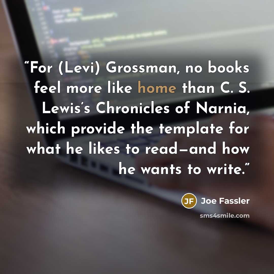 “For (Levi) Grossman, no books feel more like home than C. S. Lewis’s Chronicles of Narnia, which provide the template for what he likes to read—and how he wants to write.” quote by Joe Fassler