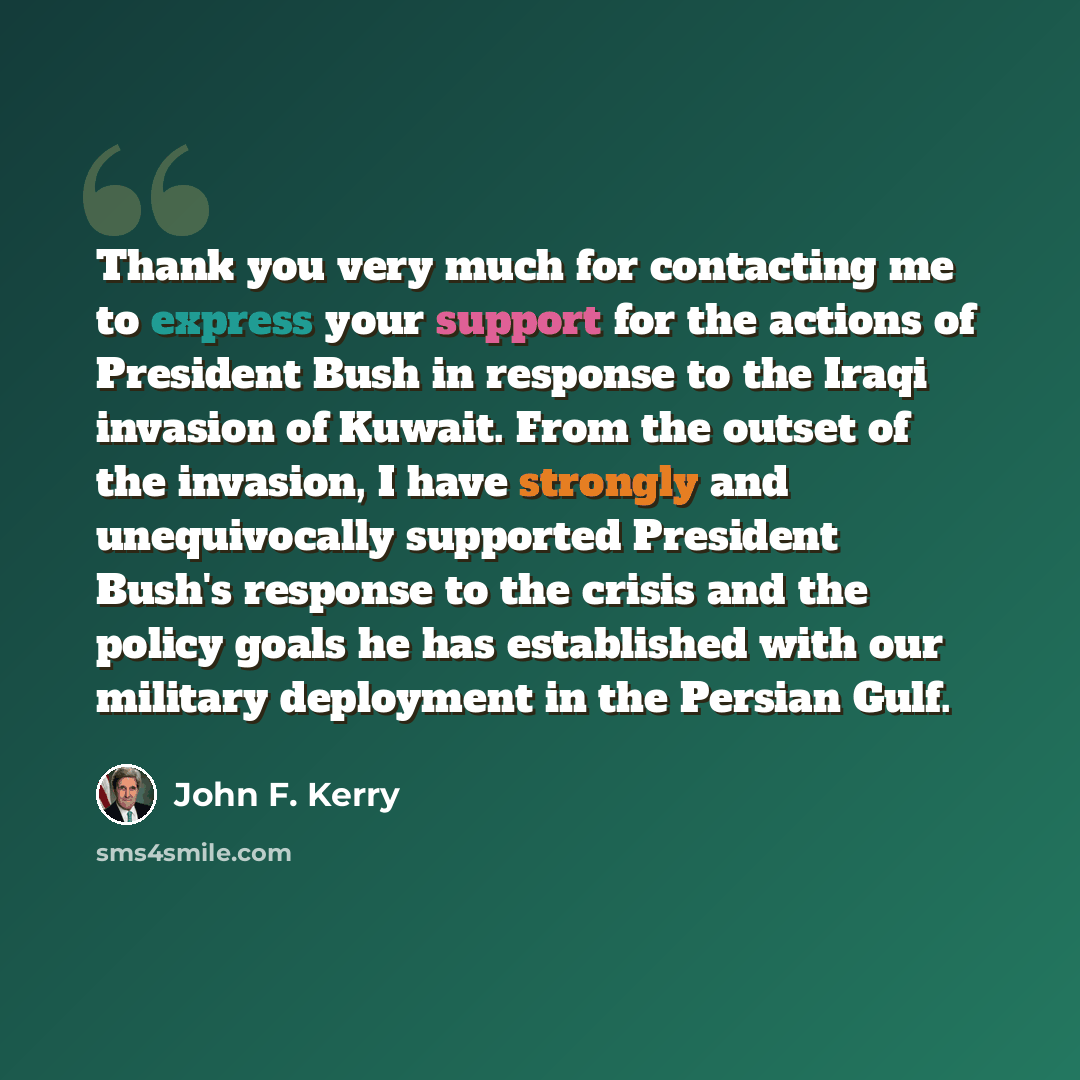 “Thank you very much for contacting me to express your support for the actions of President Bush in response to the Iraqi invasion of Kuwait. From the outset of the invasion, I have strongly and unequivocally supported President Bush's response to the crisis and the policy goals he has established…” quote by John F. Kerry