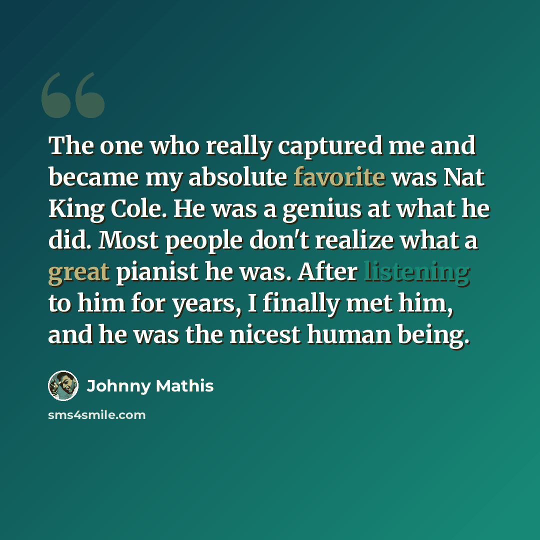 “The one who really captured me and became my absolute favorite was Nat King Cole. He was a genius at what he did. Most people don't realize what a great pianist he was. After listening to him for years, I finally met him, and he was the nicest human being.” quote by Johnny Mathis