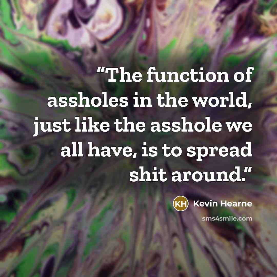 “The function of assholes in the world, just like the asshole we all have, is to spread shit around.” quote by Kevin Hearne