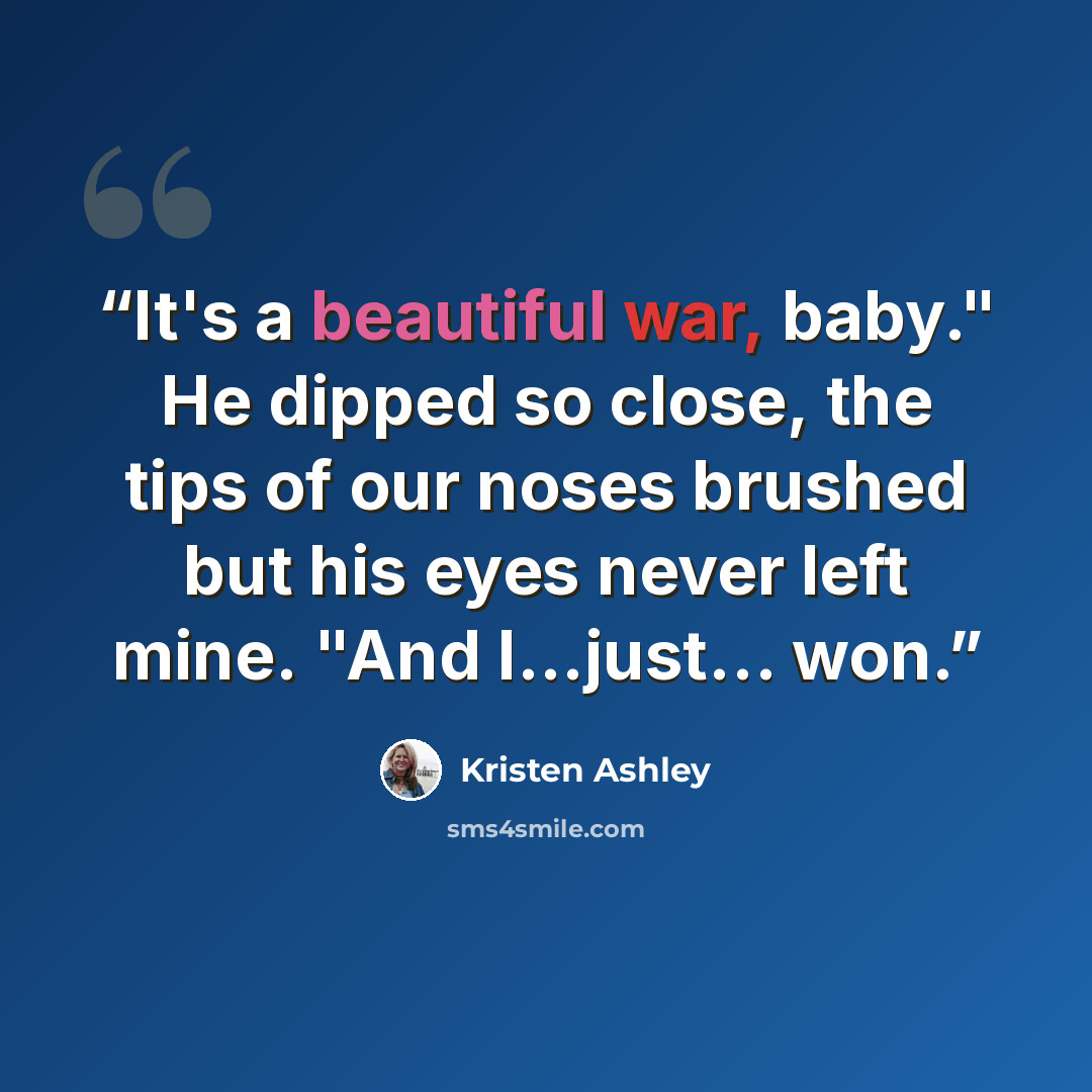 “It's a beautiful war, baby." He dipped so close, the tips of our noses brushed but his eyes never left mine. "And I...just… won.” quote by Kristen Ashley