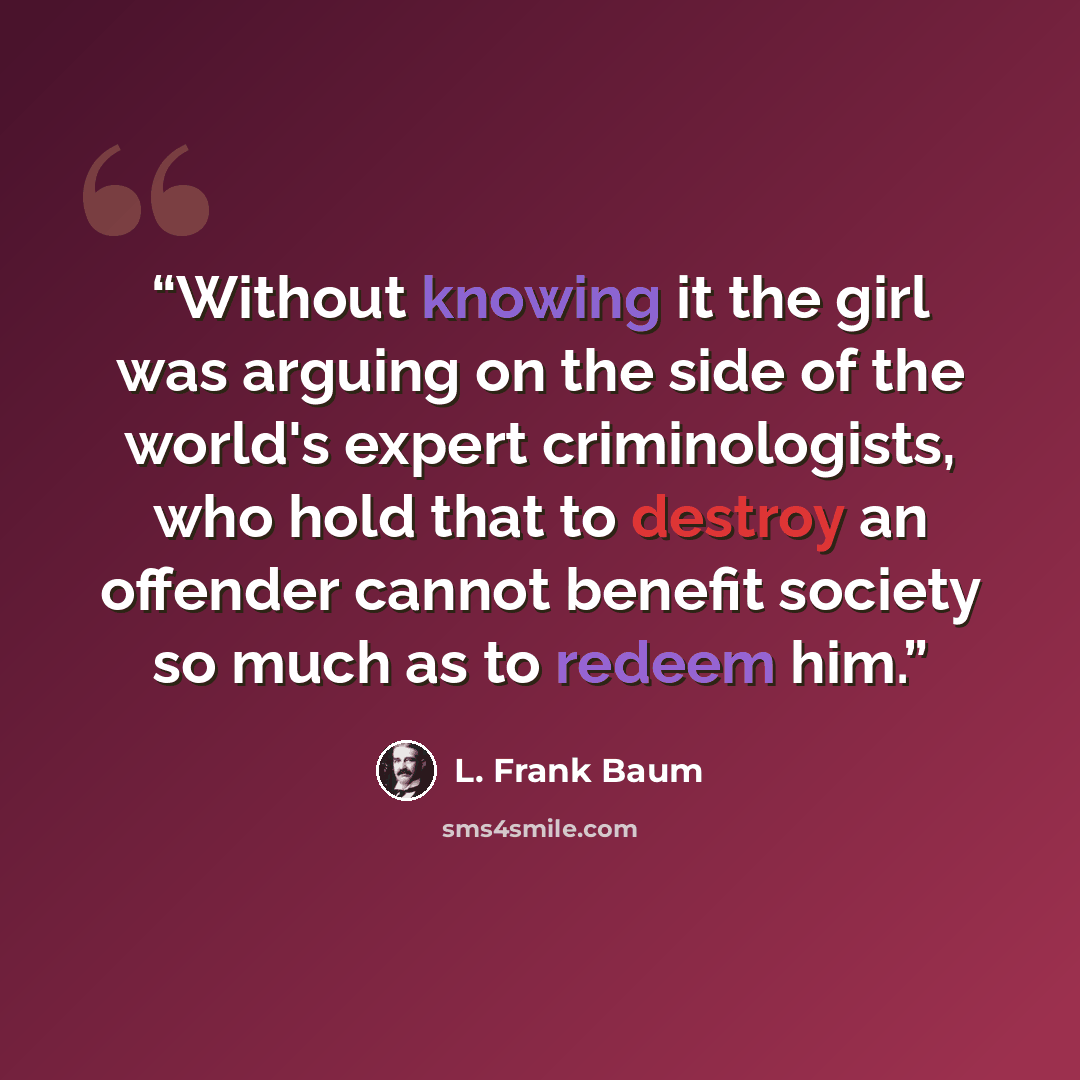 “Without knowing it the girl was arguing on the side of the world's expert criminologists, who hold that to destroy an offender cannot benefit society so much as to redeem him.” quote by L. Frank Baum