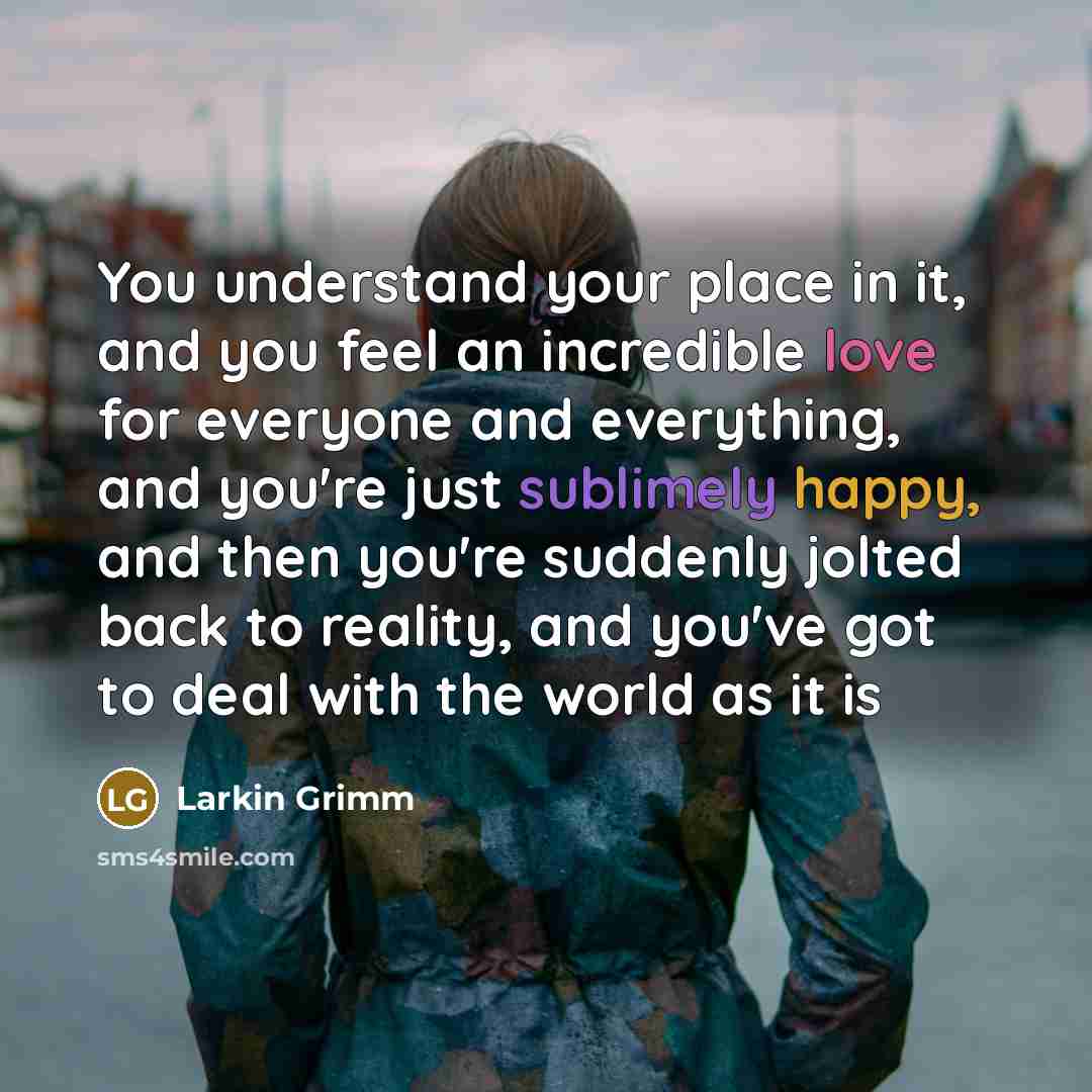 “You understand your place in it, and you feel an incredible love for everyone and everything, and you're just sublimely happy, and then you're suddenly jolted back to reality, and you've got to deal with the world as it is” quote by Larkin Grimm