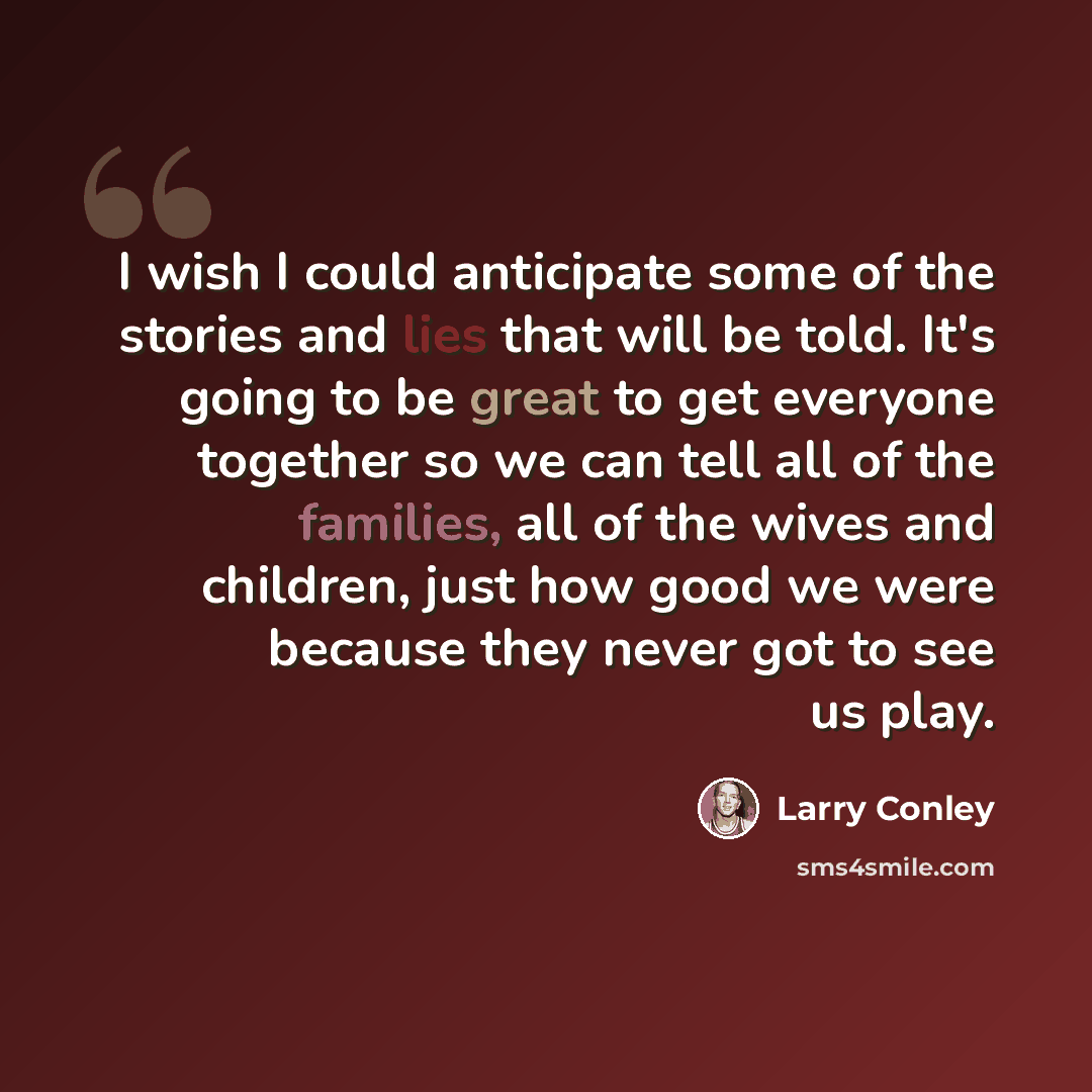 “I wish I could anticipate some of the stories and lies that will be told. It's going to be great to get everyone together so we can tell all of the families, all of the wives and children, just how good we were because they never got to see us play.” quote by Larry Conley