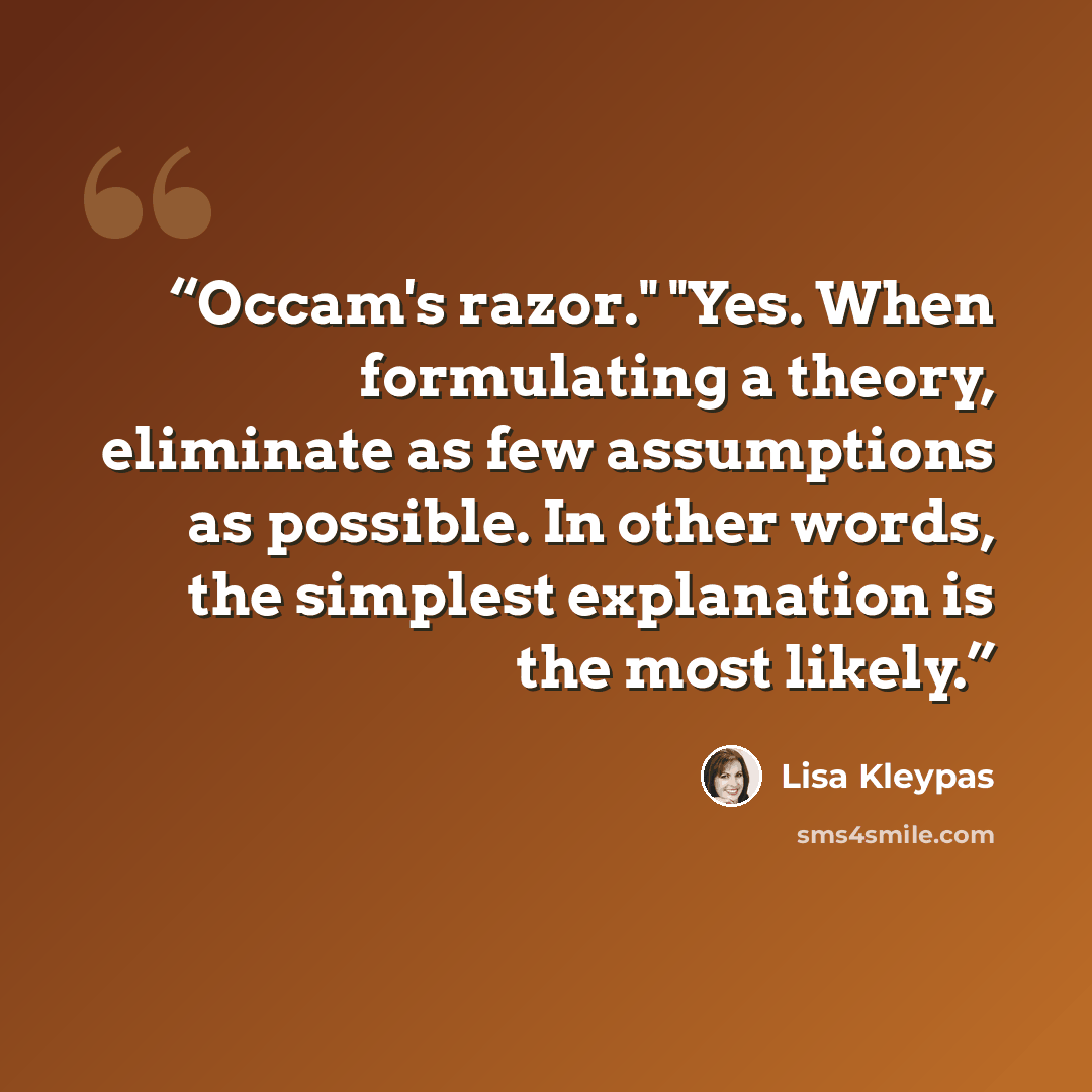 “Occam's razor." "Yes. When formulating a theory, eliminate as few assumptions as possible. In other words, the simplest explanation is the most likely.” quote by Lisa Kleypas